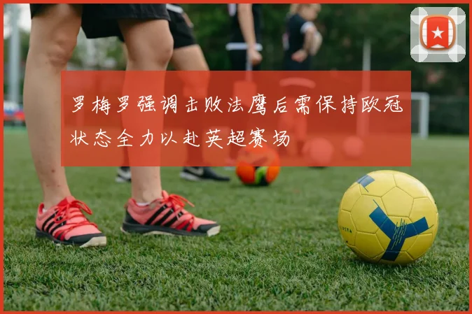 罗梅罗强调击败法鹰后需保持欧冠状态全力以赴英超赛场
